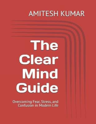 The Clear Mind Guide: Overcoming Fear, Stress, and Confusion in Modern Life - Amitesh Kumar - cover