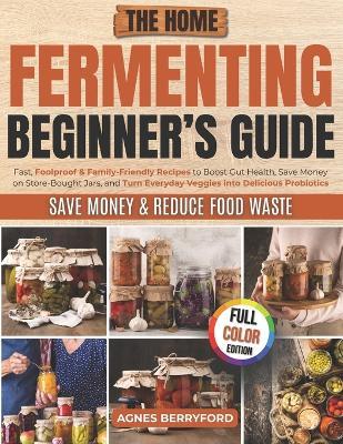 The Home Fermenting Beginner's Guide: Fast, Foolproof & Family-Friendly Recipes to Boost Gut Health, Save Money on Store-Bought Jars, Turn Everyday Veggies into Delicious Probiotics - Agnes Berryford - cover