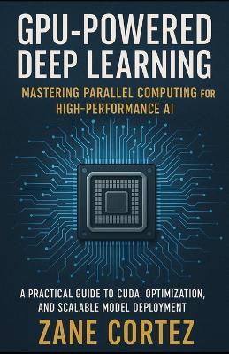 GPU-Powered Deep Learning: Mastering Parallel Computing for High-Performance AI: A Practical Guide to CUDA, Optimization, and Scalable Model Deployment - Zane Cortez - cover