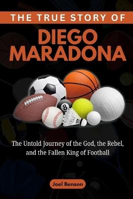 The True Story of Diego Maradona: The Untold Journey of the God, the Rebel, and the Fallen King of Football - Joel Benson - cover