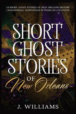 Short Ghost Stories of New Orleans: 14 Short Ghost Stories of New Orleans History Paranormal Happenings in Familiar Locations - J Williams - cover
