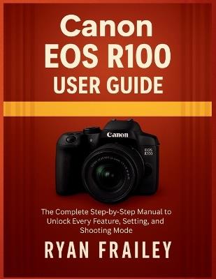 Canon EOS R100 User Guide: The Complete Step-by-Step Manual to Unlock Every Feature, Setting, and Shooting Mode - Ryan Frailey - cover