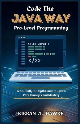 Code the JAVA WAY: Pro-Level Programming: A No-Fluff, In-Depth Guide to Java's Core Concepts and Mastery - Kieran T - cover
