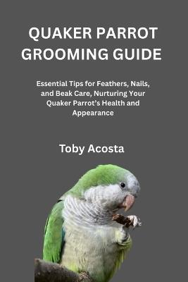 Quaker Parrot Grooming Guide: Essential Tips for Feathers, Nails, and Beak Care, Nurturing Your Quaker Parrot's Health and Appearance - Toby Acosta - cover
