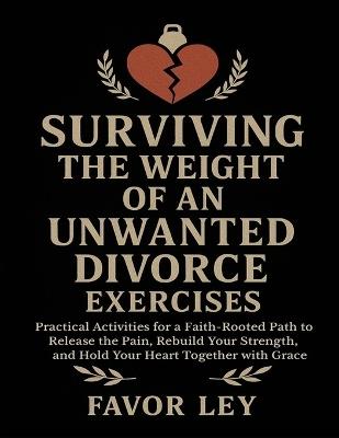Surviving The Weight Of An Unwanted Divorce Exercises: Practical Activities For A Faith-Rooted Path To Release The Pain, Rebuild Your Strength, And Hold Your Heart Together With Grace - Favor Ley - cover