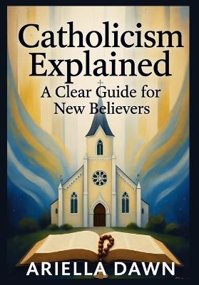 Catholicism Explained: A Clear Guide for New Believers: "A Simple and Comprehensive Introduction to Catholic Beliefs, Practices, and Traditions for Beginners" - Ariella Dawn - cover