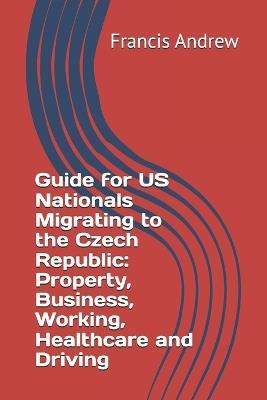 Guide for US Nationals Migrating to the Czech Republic: Property, Business, Working, Healthcare and Driving - Francis Andrew - cover