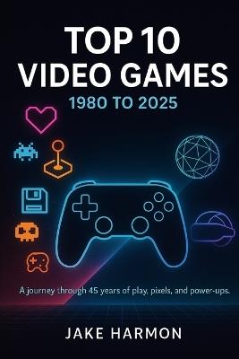 Top 10 Video Games 1980 to 2025: A journey through 45 years of play, pixels, and power-ups - Jake Harmon - cover