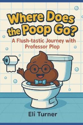 Where Does The Poop Go?: A Fkush-tastic Journey With Professor Plop - Eli Turner - cover