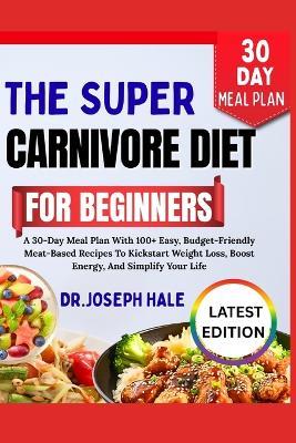 The Super Carnivore Diet for Beginners: A 30-Day Meal Plan With 100+ Easy, Budget-Friendly Meat-Based Recipes To Kickstart Weight Loss, Boost Energy, And Simplify Your Life - Dr Joseph Hale - cover