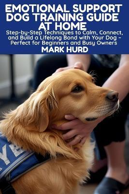 Emotional Support Dog Training Guide at Home: Step-by-Step Techniques to Calm, Connect, and Build a Lifelong Bond with Your Dog - Perfect for Beginners and Busy Owners - Mark Hurd - cover