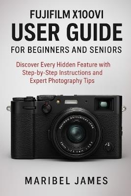 Fujifilm X100VI User Guide for Beginners and Seniors: Discover Every Hidden Feature with Step-by-Step Instructions and Expert Photography Tips - Maribel James - cover