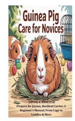 Guinea Pig Care for Novices: Prepare for Joyous, Resilient Cavies: A Beginner's Manual; From Cage to Cuddles & More - Lottie A Knoester - cover