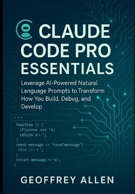 Claude Code Pro Essentials: Leverage AI-Powered Natural Language Prompts to Transform How You Build, Debug, and Develop - Geoffrey Allen - cover