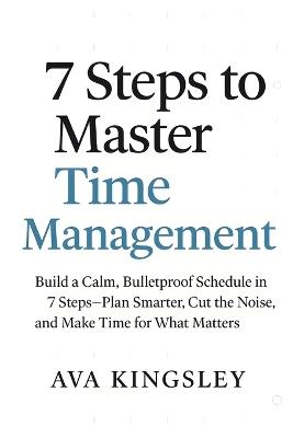 7 Steps to Master Time Management: Build a Calm, Bulletproof Schedule in 7 Steps-Plan Smarter-Cut the Noise, and Make Time for What Matters - Ava Kingsley - cover