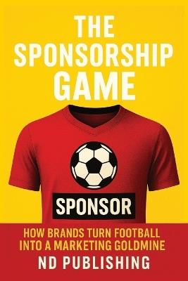The Sponsorship Game: How Brands Turn Football into a Marketing Goldmine: Inside the Business of Jersey Deals, Kit Makers, Gambling Ads, and Global ROI - Nd Publishing - cover