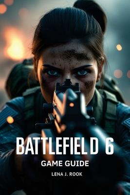 Battlefield 6 Game Guide: In-Depth Strategies, Expert Builds, and Pro Tips for Dominating Every Combat Scenario - Lena J Rook - cover
