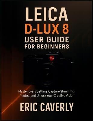 Leica D-Lux 8 User Guide for Beginners: Master Every Setting, Capture Stunning Photos, and Unlock Your Creative Vision - Eric Caverly - cover