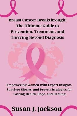 Breast Cancer Breakthrough: The Ultimate Guide to Prevention, Treatment, and Thriving Beyond Diagnosis - Susan J Jackson - cover