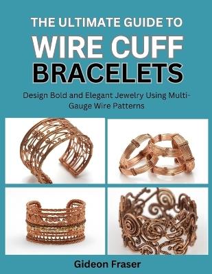 The Ultimate Guide to Wire Cuff Bracelets: Design Bold and Elegant Jewelry Using Multi-Gauge Wire Patterns - Gideon Fraser - cover