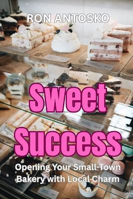 Sweet Success: Opening Your Small-Town Bakery with Local Charm - Ron Antosko - cover