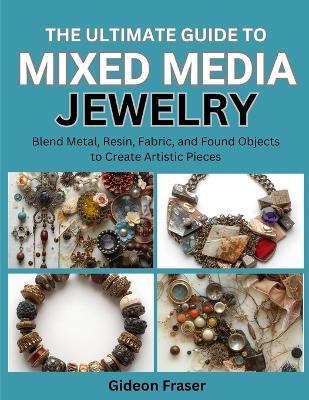 The Ultimate Guide to Mixed Media Jewelry: Blend Metal, Resin, Fabric, and Found Objects to Create Artistic Pieces - Gideon Fraser - cover