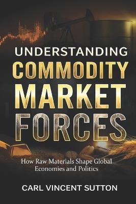 Understanding Commodity Market Forces: How Raw Materials Shape Global Economies and Politics - Carl Vincent Sutton - cover