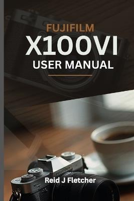 FUJIFILM X100VI USER MANUAL (With Illustrations): Your Visual Guide To Settings, Techniques and Real-World Tips For Creative Photography - Lesly Bond,Reid J Fletcher - cover