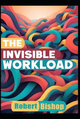 The Invisible Workload: Reclaiming Time, Energy, and Mental Space in a Burnout Economy - Robert Bishop - cover