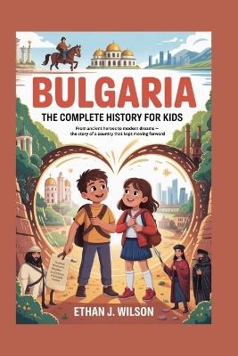 Bulgaria: The Complete History for Kids: From ancient heroes to modern dreams - the story of a country that kept moving forward - Ethan J Wilson - cover