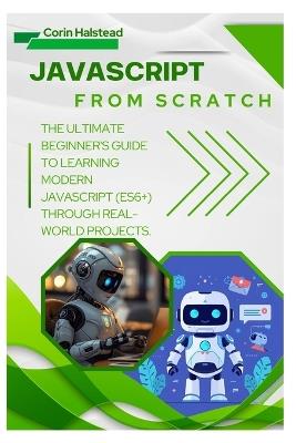 JavaScript from Scratch: The Ultimate Beginner's Guide to Learning Modern JavaScript (ES6+) Through Real-World Projects - Corin Halstead - cover