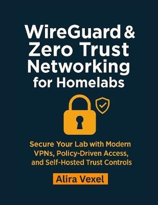 WireGuard & Zero Trust Networking for Homelabs: Secure Your Lab with Modern VPNs, Policy-Driven Access, and Self-Hosted Trust Controls - Alira Vexel - cover