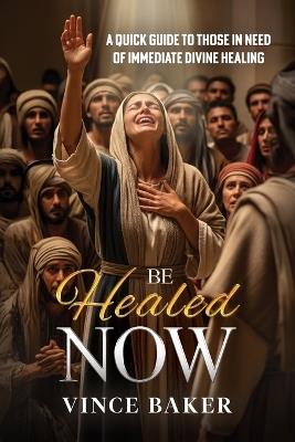 Be Healed Now: A Quick Guide to Those in Need of Immediate Divine Healing - Vince Baker - cover