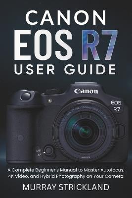 Canon EOS R7 User Guide: A Complete Beginner's Manual to Master Autofocus, 4K Video, and Hybrid Photography on Your Camera - Murray Strickland - cover