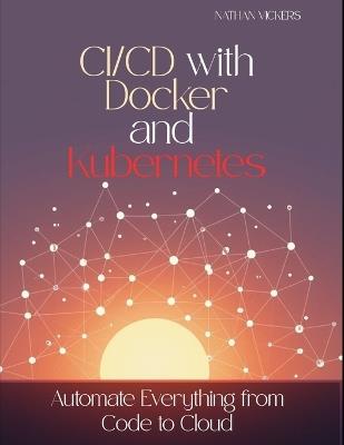 CI/CD with Docker and Kubernetes: Automate Everything from Code to Cloud - Nathan Vickers - cover