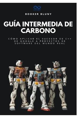 Guía intermedia de carbono: Cómo aplicar el sucesor de C++ de Google a proyectos de software del mundo real - Booker Blunt - cover