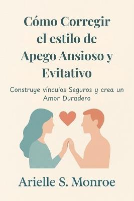Cómo Corregir el estilo de Apego Ansioso y Evitativo: Construye vínculos Seguros y crea un Amor Duradero - Arielle S Monroe - cover