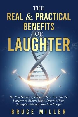 The Real & Practical Benefits of Laughter: The New Science of Humor - How You Can Use Laughter to Relieve Stress, Improve Sleep, Strengthen Memory, and Live Longer - Bruce Miller - cover