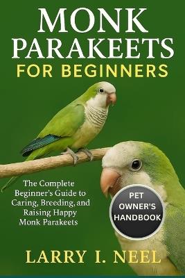 Monk Parakeets for Beginners: The Complete Beginner's Guide to Caring, Breeding, and Raising Happy Monk Parakeets. - Larry I Neel - cover