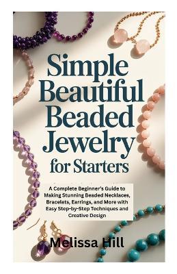 Simple Beautiful Beaded Jewelry for Starters: A Complete Beginner's Guide to Making Stunning Beaded Necklaces, Bracelets, Earrings, and More with Easy Step-by-Step Techniques and Creative Design - Melissa Hill - cover