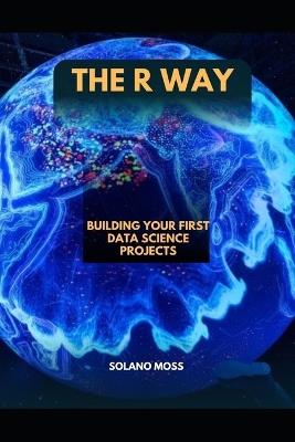 The R Way: Building Your First Data Science Projects - Solano Moss - cover
