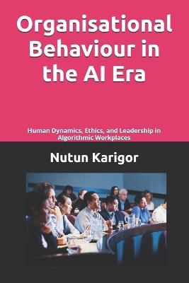 Organisational Behaviour in the AI Era: Human Dynamics, Ethics, and Leadership in Algorithmic Workplaces - Nutun Karigor - cover