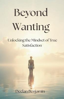 Beyond Wanting: Unlocking the Mindset of True Satisfaction - For the Overthinker and the emotionally drained - Declan Benjamin - cover