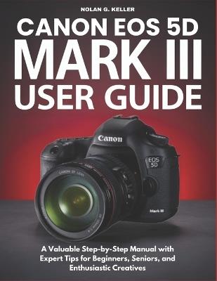 Canon EOS 5d Mark III User Guide: A Valuable Step-by-Step Manual with Expert Tips for Beginners, Seniors, and Enthusiastic Creatives - Nolan G Keller - cover