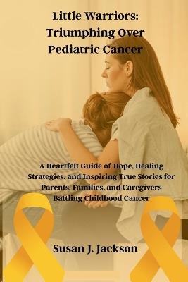 Little Warriors: Triumphing Over Pediatric Cancer: A Heartfelt Guide of Hope, Healing Strategies, and Inspiring True Stories for Parents, Families, and Caregivers Battling Childhood Cancer - Susan J Jackson - cover