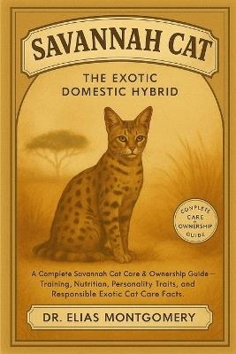 Savannah Cat - The Exotic Domestic Hybrid: A Complete Savannah Cat Care & Ownership Guide - Training, Nutrition, Personality Traits, and Responsible Exotic Cat Care Facts - Elias Montgomery - cover