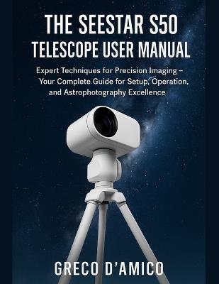 The Seestar S50 Telescope User Manual: Expert Techniques for Precision Imaging - Your Complete Guide for Setup, Operation, and Astrophotography Excellence. - Greco D'Amico - cover