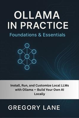 Ollama in Practice: Foundations & Essentials: Install, Run, and Customize Local LLMs with Ollama - Build Your Own AI Locally - Gregory Lane - cover