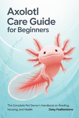 Axolotl Care Guide for Beginners: The Complete Pet Owner's Handbook on Feeding, Housing, and Health - Daisy Featherstone - cover