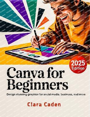 Canva User Guide For Beginners: Design Stunning Graphics for Social Media, Business, and More - Clara Caden - cover